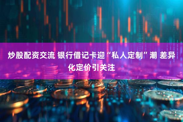 炒股配资交流 银行借记卡迎“私人定制”潮 差异化定价引关注