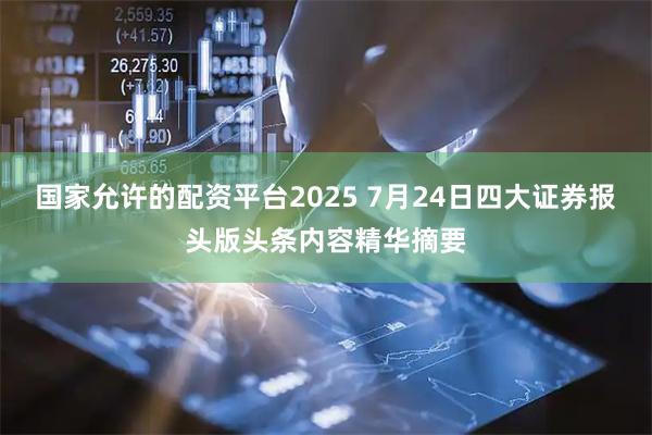 国家允许的配资平台2025 7月24日四大证券报头版头条内容精华摘要