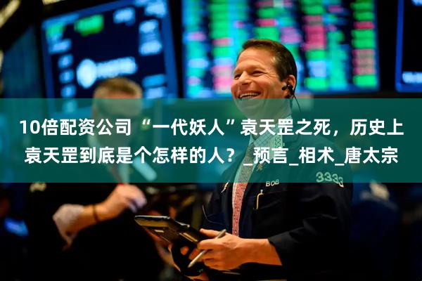 10倍配资公司 “一代妖人”袁天罡之死，历史上袁天罡到底是个怎样的人？_预言_相术_唐太宗