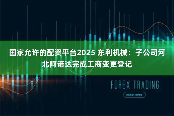 国家允许的配资平台2025 东利机械：子公司河北阿诺达完成工商变更登记