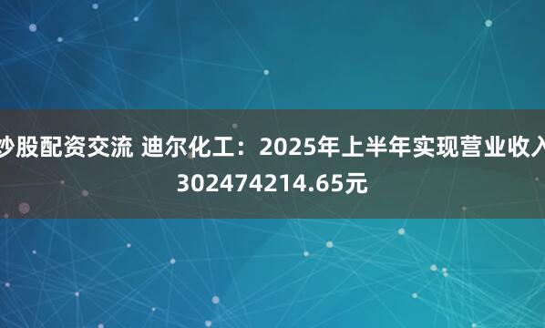 炒股配资交流 迪尔化工：2025年上半年实现营业收入302474214.65元