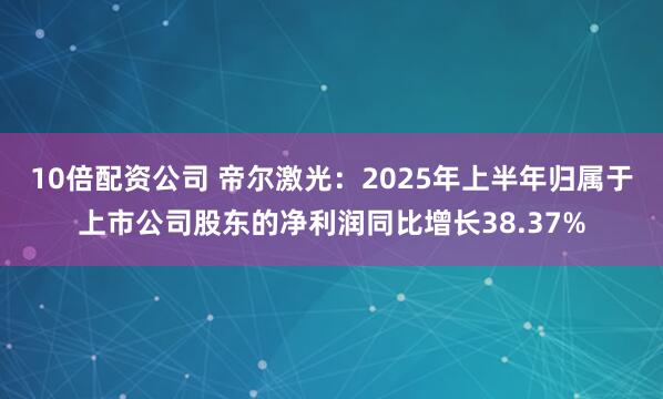 10倍配资公司 帝尔激光：2025年上半年归属于上市公司股东的净利润同比增长38.37%