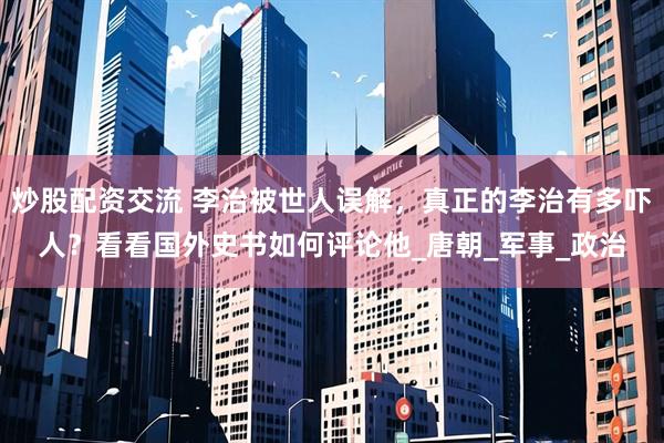炒股配资交流 李治被世人误解，真正的李治有多吓人？看看国外史书如何评论他_唐朝_军事_政治