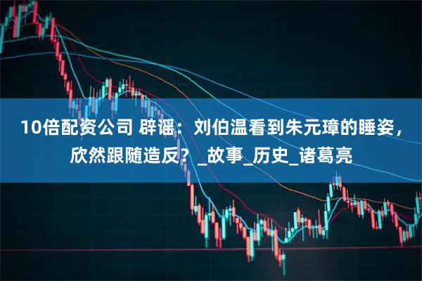 10倍配资公司 辟谣：刘伯温看到朱元璋的睡姿，欣然跟随造反？_故事_历史_诸葛亮