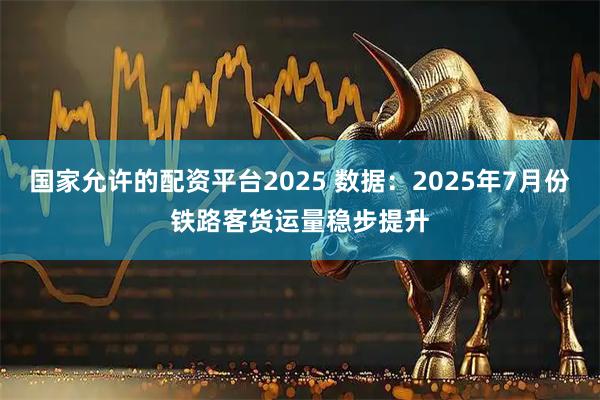 国家允许的配资平台2025 数据：2025年7月份铁路客货运量稳步提升