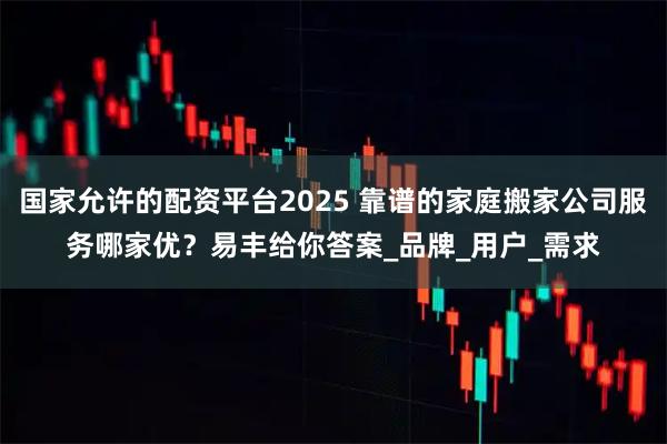 国家允许的配资平台2025 靠谱的家庭搬家公司服务哪家优？易丰给你答案_品牌_用户_需求
